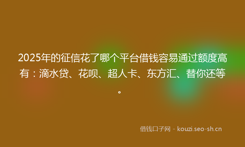 2025年的征信花了哪个平台借钱容易通过额度高有：滴水贷、花呗、超人卡、东方汇、替你还等。