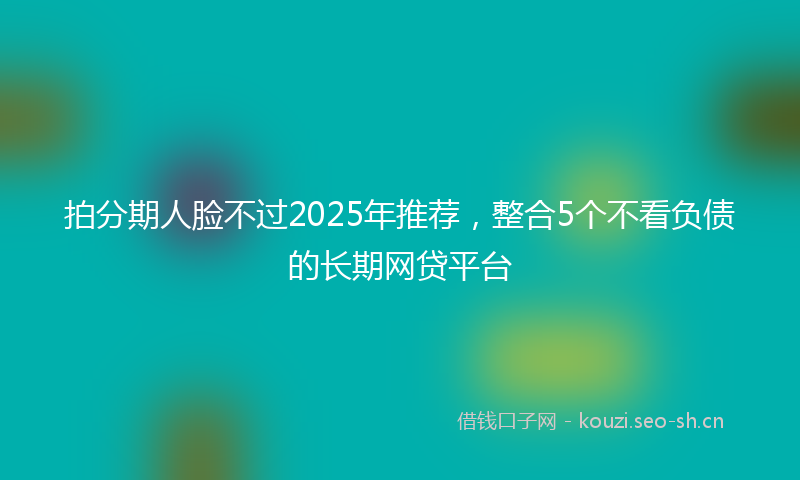 拍分期人脸不过2025年推荐，整合5个不看负债的长期网贷平台