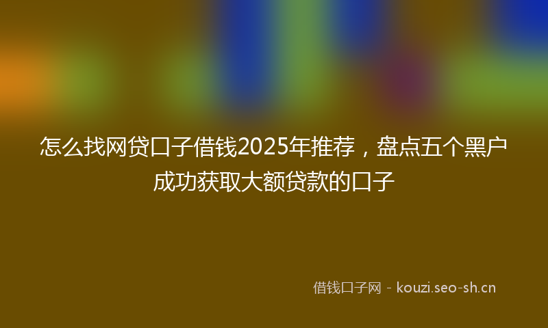 怎么找网贷口子借钱2025年推荐，盘点五个黑户成功获取大额贷款的口子