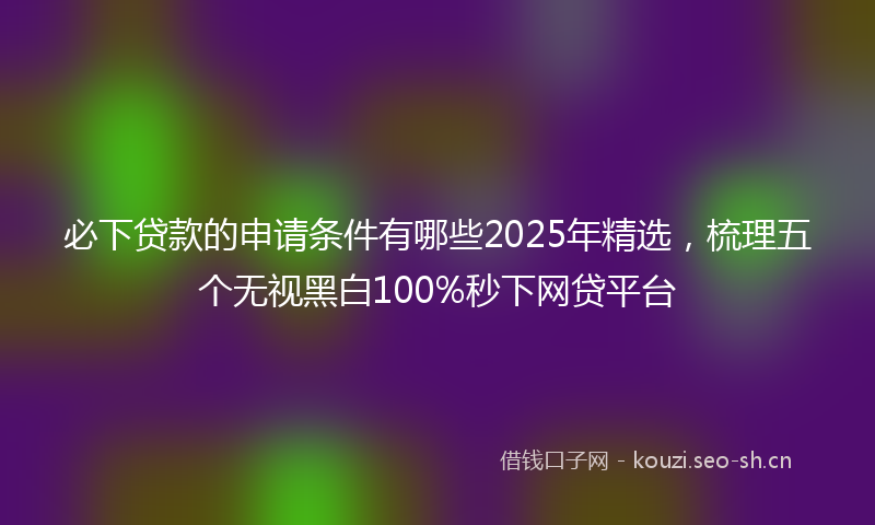 必下贷款的申请条件有哪些2025年精选，梳理五个无视黑白100%秒下网贷平台