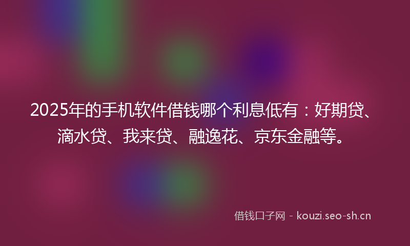 2025年的手机软件借钱哪个利息低有：好期贷、滴水贷、我来贷、融逸花、京东金融等。