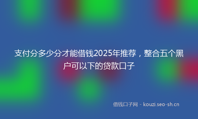 支付分多少分才能借钱2025年推荐，整合五个黑户可以下的贷款口子