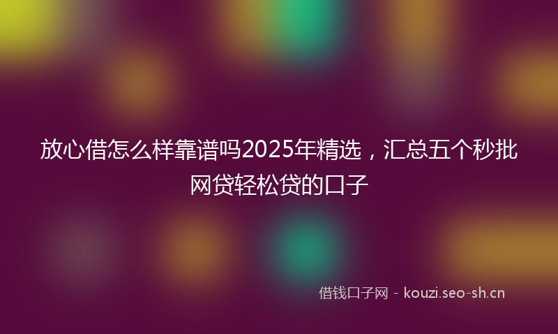 放心借怎么样靠谱吗2025年精选，汇总五个秒批网贷轻松贷的口子