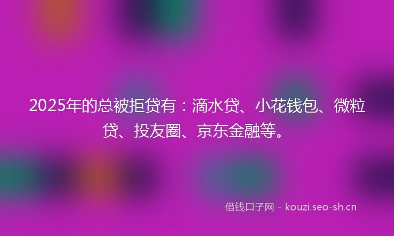 2025年的总被拒贷有：滴水贷、小花钱包、微粒贷、投友圈、京东金融等。