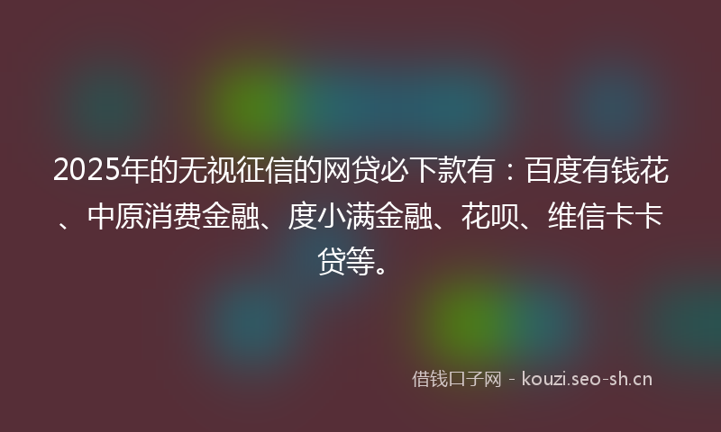 2025年的无视征信的网贷必下款有：百度有钱花、中原消费金融、度小满金融、花呗、维信卡卡贷等。