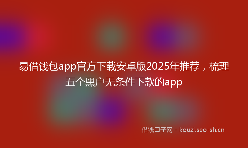 易借钱包app官方下载安卓版2025年推荐，梳理五个黑户无条件下款的app