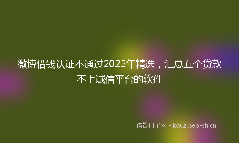 微博借钱认证不通过2025年精选，汇总五个贷款不上诚信平台的软件