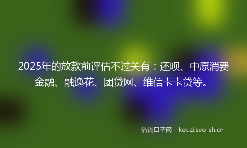2025年的放款前评估不过关有：还呗、中原消费金融、融逸花、团贷网、维信卡卡贷等。