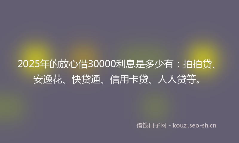 2025年的放心借30000利息是多少有：拍拍贷、安逸花、快贷通、信用卡贷、人人贷等。