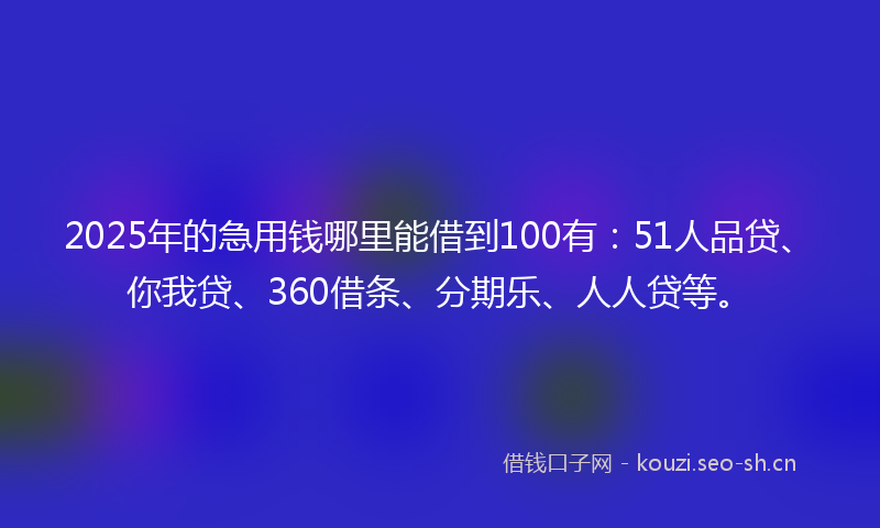 2025年的急用钱哪里能借到100有：51人品贷、你我贷、360借条、分期乐、人人贷等。