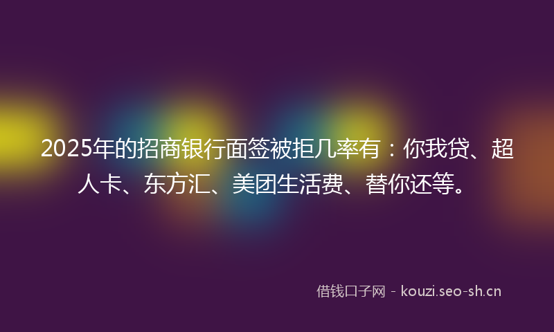 2025年的招商银行面签被拒几率有：你我贷、超人卡、东方汇、美团生活费、替你还等。