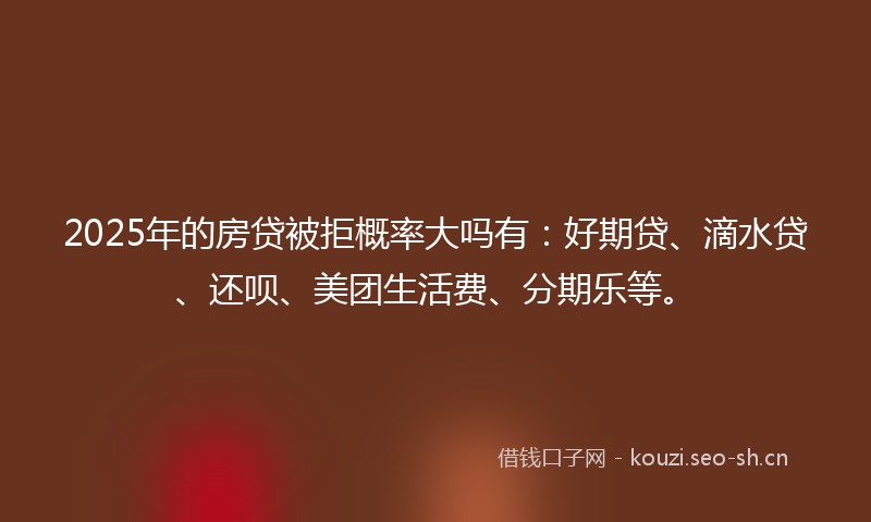 2025年的房贷被拒概率大吗有：好期贷、滴水贷、还呗、美团生活费、分期乐等。