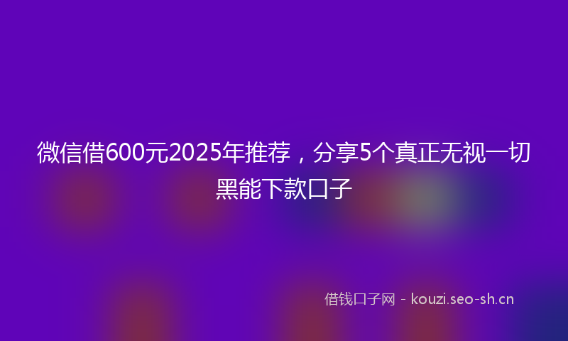 微信借600元2025年推荐，分享5个真正无视一切黑能下款口子