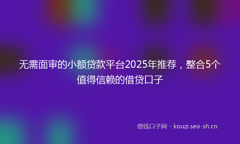 无需面审的小额贷款平台2025年推荐，整合5个值得信赖的借贷口子