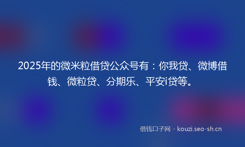 2025年的微米粒借贷公众号有:你我贷、微博借钱、微粒贷、分期乐、平安i贷等。