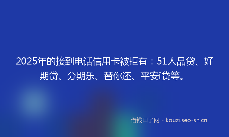 2025年的接到电话信用卡被拒有：51人品贷、好期贷、分期乐、替你还、平安i贷等。
