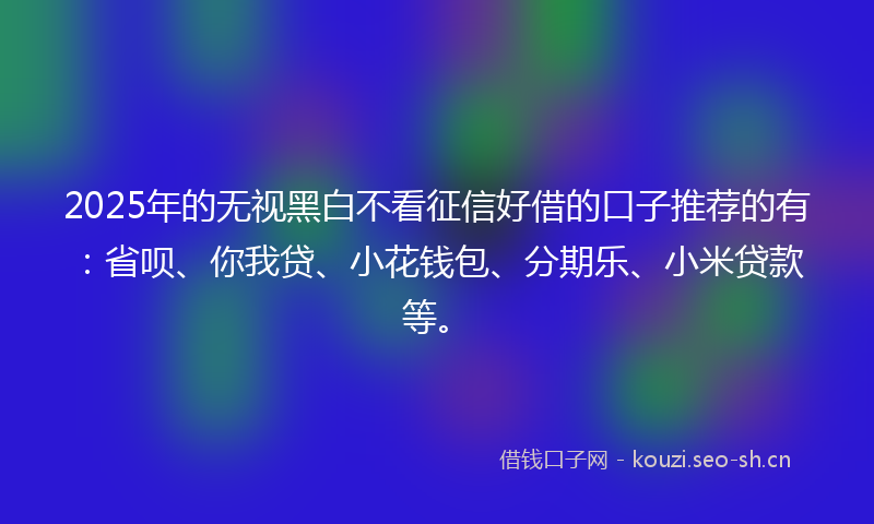 2025年的无视黑白不看征信好借的口子推荐的有：省呗、你我贷、小花钱包、分期乐、小米贷款等。