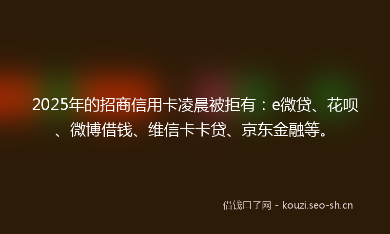 2025年的招商信用卡凌晨被拒有：e微贷、花呗、微博借钱、维信卡卡贷、京东金融等。