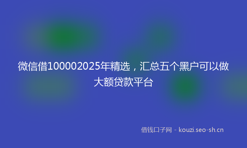 微信借100002025年精选，汇总五个黑户可以做大额贷款平台