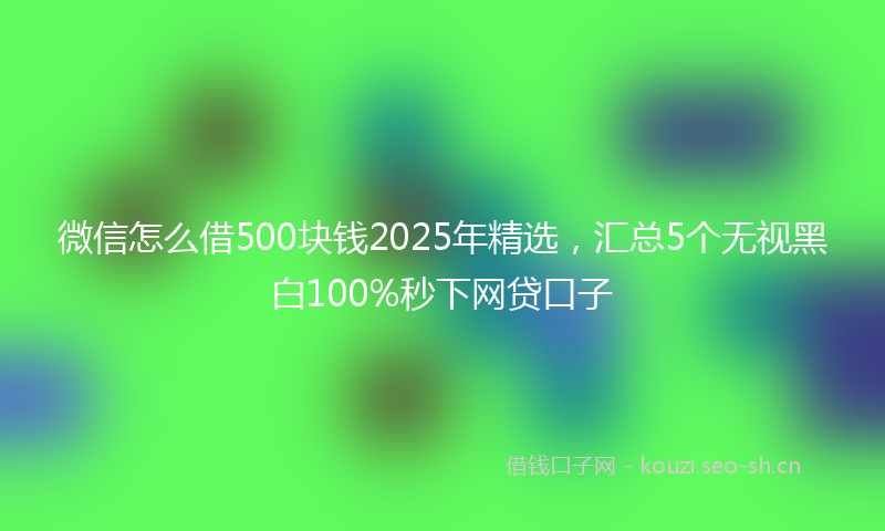 微信怎么借500块钱2025年精选,汇总5个无视黑白100%秒下网贷口子