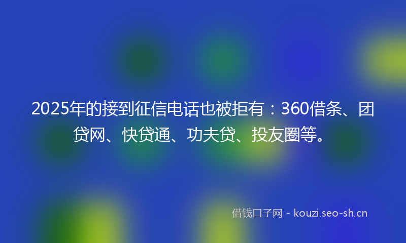 2025年的接到征信电话也被拒有：360借条、团贷网、快贷通、功夫贷、投友圈等。