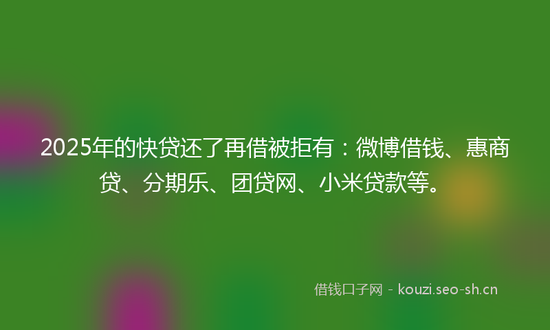2025年的快贷还了再借被拒有:微博借钱、惠商贷、分期乐、团贷网、小米贷款等。
