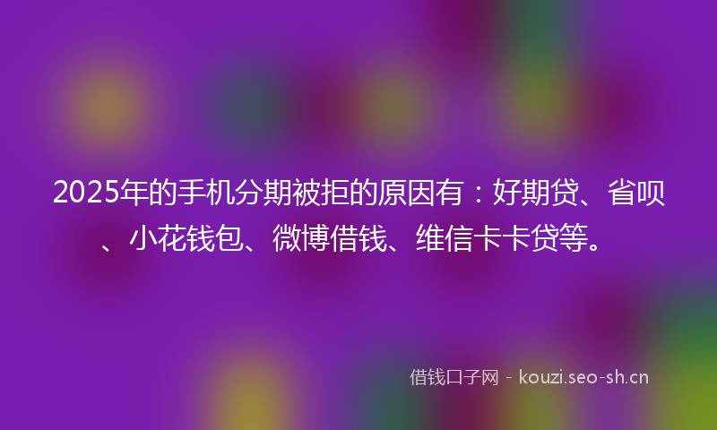 2025年的手机分期被拒的原因有:好期贷、省呗、小花钱包、微博借钱、维信卡卡贷等。
