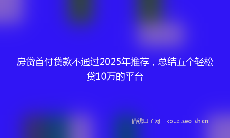 房贷首付贷款不通过2025年推荐，总结五个轻松贷10万的平台