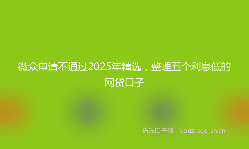 微众申请不通过2025年精选，整理五个利息低的网贷口子