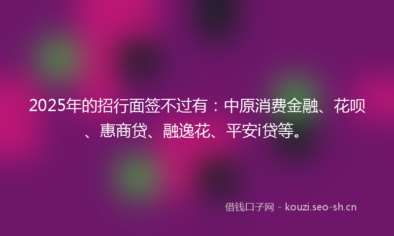 2025年的招行面签不过有：中原消费金融、花呗、惠商贷、融逸花、平安i贷等。