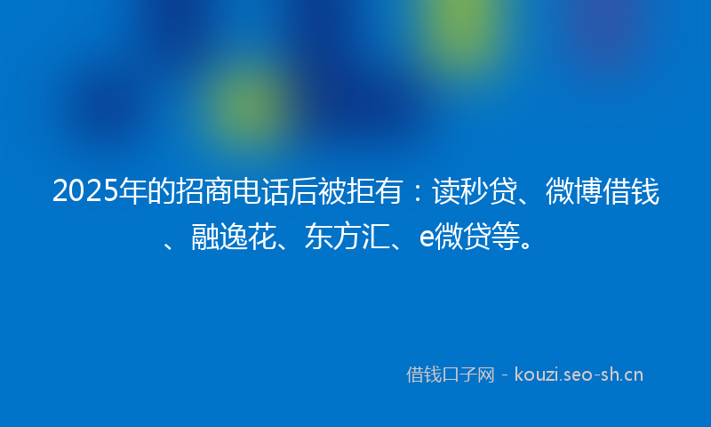 2025年的招商电话后被拒有：读秒贷、微博借钱、融逸花、东方汇、e微贷等。