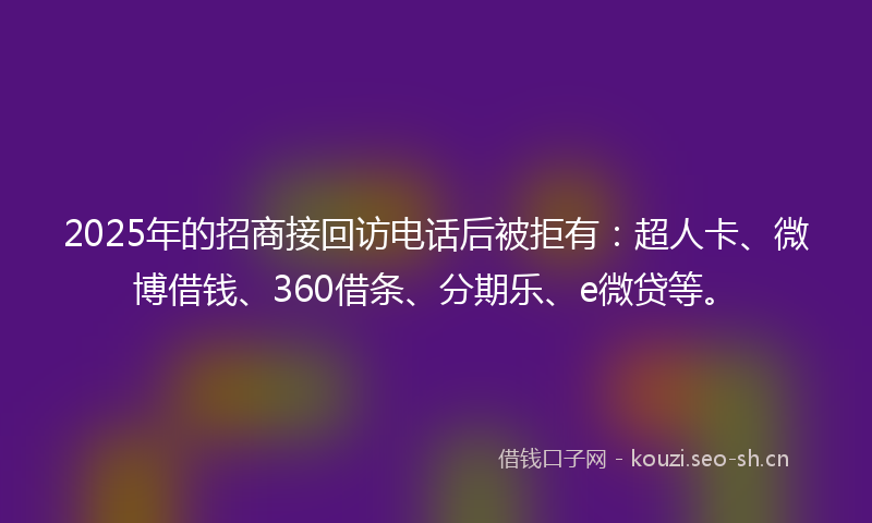 2025年的招商接回访电话后被拒有：超人卡、微博借钱、360借条、分期乐、e微贷等。