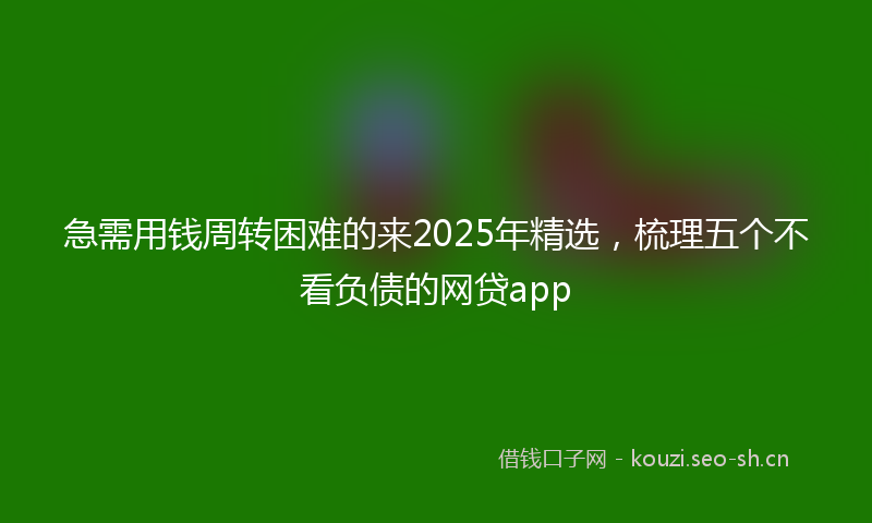 急需用钱周转困难的来2025年精选，梳理五个不看负债的网贷app
