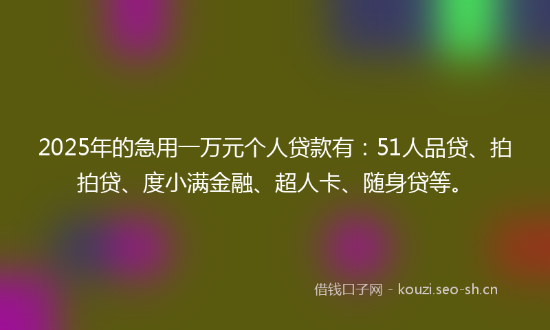 2025年的急用一万元个人贷款有：51人品贷、拍拍贷、度小满金融、超人卡、随身贷等。