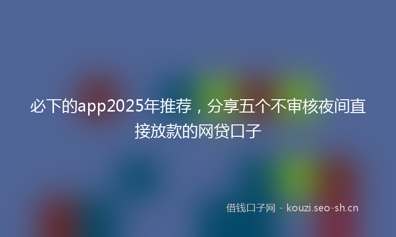必下的app2025年推荐,分享五个不审核夜间直接放款的网贷口子