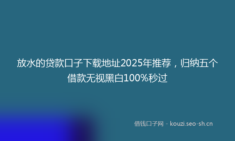 放水的贷款口子下载地址2025年推荐，归纳五个借款无视黑白100%秒过