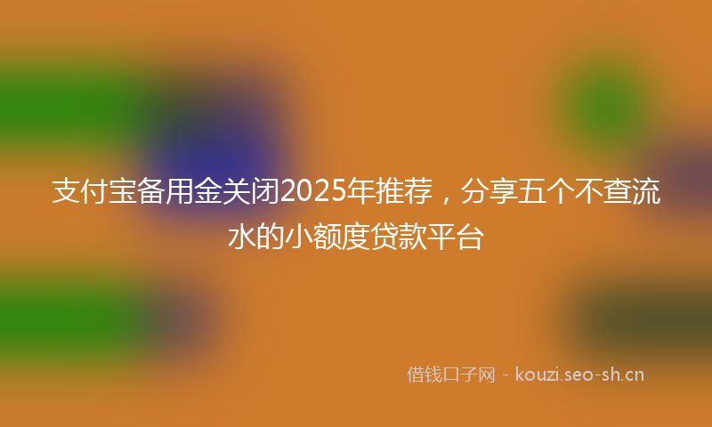 支付宝备用金关闭2025年推荐，分享五个不查流水的小额度贷款平台