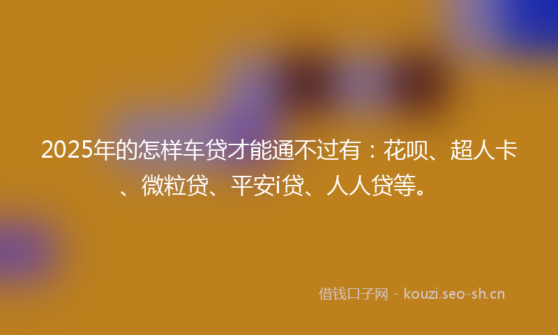 2025年的怎样车贷才能通不过有：花呗、超人卡、微粒贷、平安i贷、人人贷等。