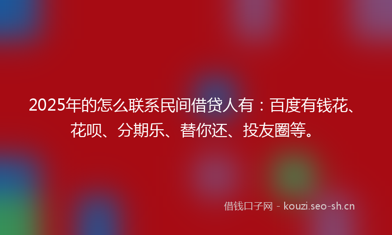 2025年的怎么联系民间借贷人有:百度有钱花、花呗、分期乐、替你还、投友圈等。