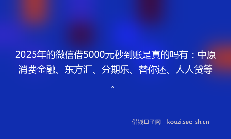 2025年的微信借5000元秒到账是真的吗有：中原消费金融、东方汇、分期乐、替你还、人人贷等。