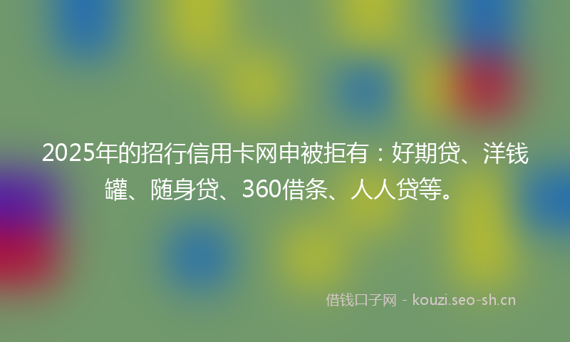 2025年的招行信用卡网申被拒有：好期贷、洋钱罐、随身贷、360借条、人人贷等。