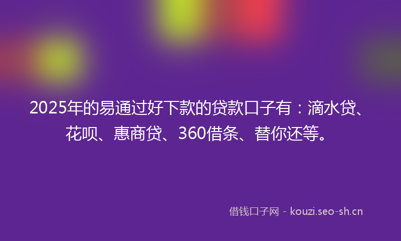 2025年的易通过好下款的贷款口子有：滴水贷、花呗、惠商贷、360借条、替你还等。