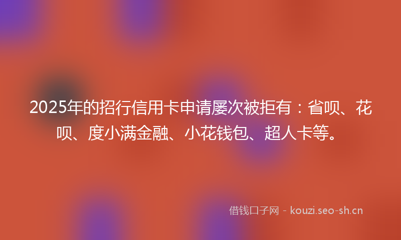 2025年的招行信用卡申请屡次被拒有：省呗、花呗、度小满金融、小花钱包、超人卡等。