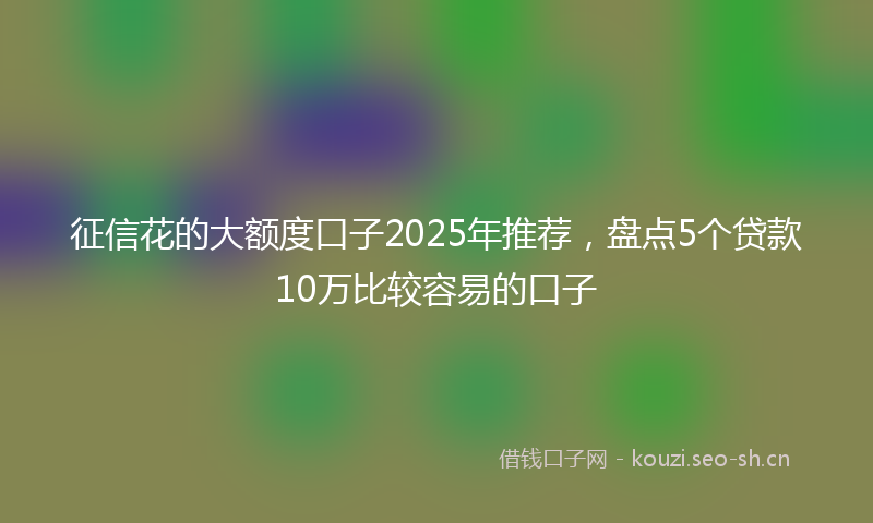 征信花的大额度口子2025年推荐，盘点5个贷款10万比较容易的口子