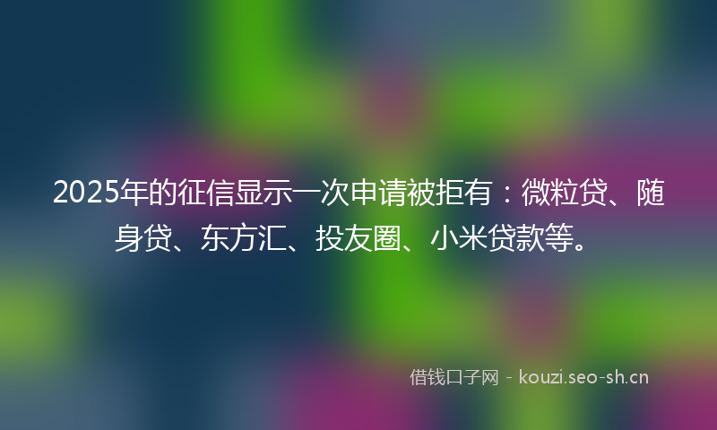 2025年的征信显示一次申请被拒有：微粒贷、随身贷、东方汇、投友圈、小米贷款等。