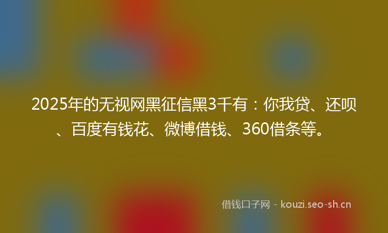 2025年的无视网黑征信黑3千有：你我贷、还呗、百度有钱花、微博借钱、360借条等。