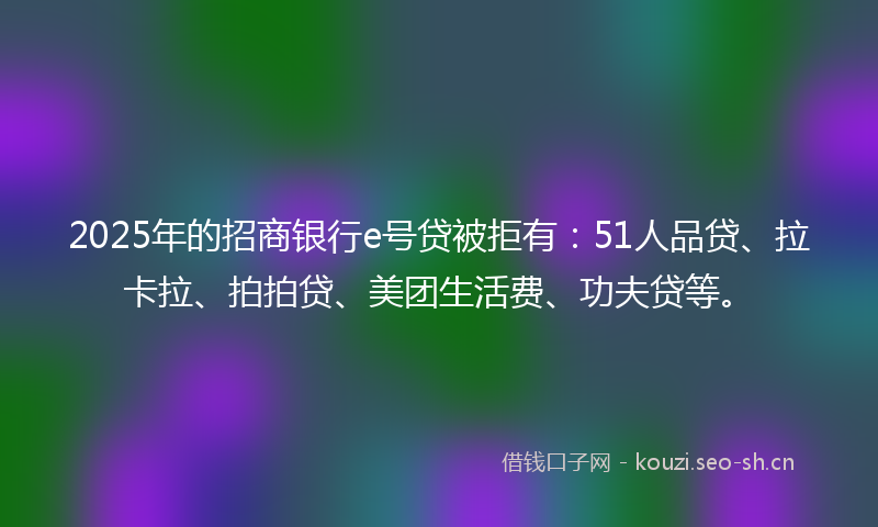 2025年的招商银行e号贷被拒有：51人品贷、拉卡拉、拍拍贷、美团生活费、功夫贷等。