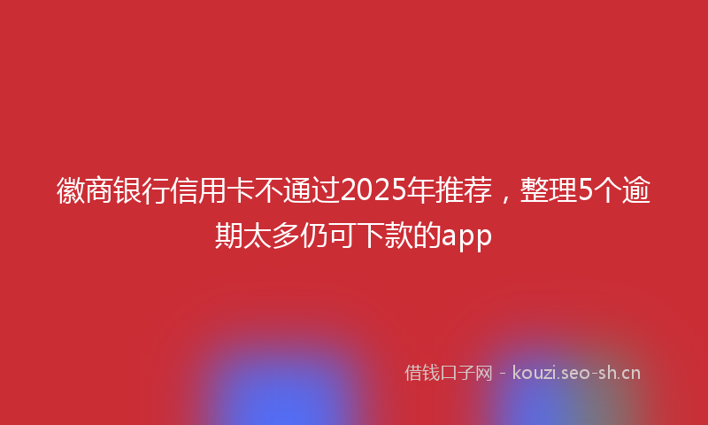 徽商银行信用卡不通过2025年推荐,整理5个逾期太多仍可下款的app