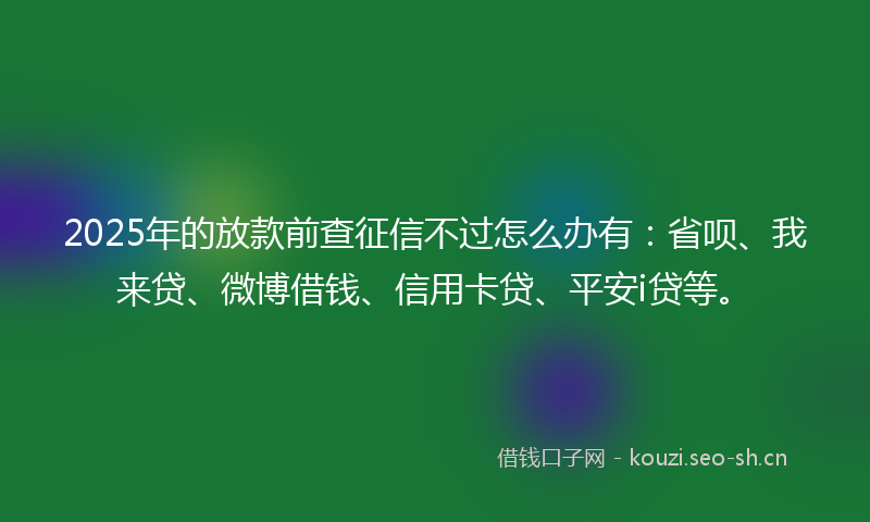 2025年的放款前查征信不过怎么办有：省呗、我来贷、微博借钱、信用卡贷、平安i贷等。