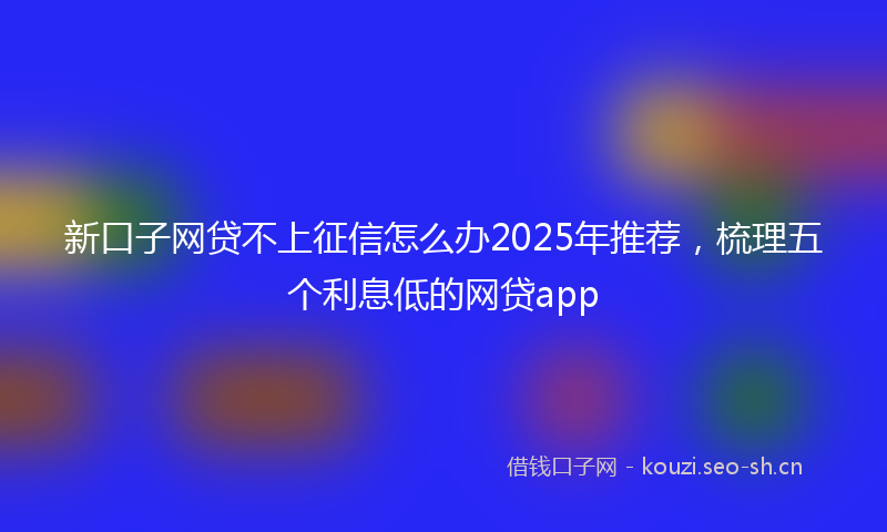 新口子网贷不上征信怎么办2025年推荐，梳理五个利息低的网贷app